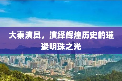 大秦演员，演绎辉煌历史的璀璨明珠之光
