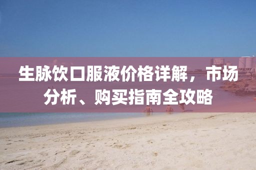 生脉饮口服液价格详解，市场分析、购买指南全攻略