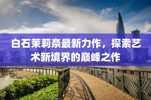 白石茉莉奈最新力作，探索艺术新境界的巅峰之作