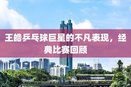 王皓乒乓球巨星的不凡表现，经典比赛回顾