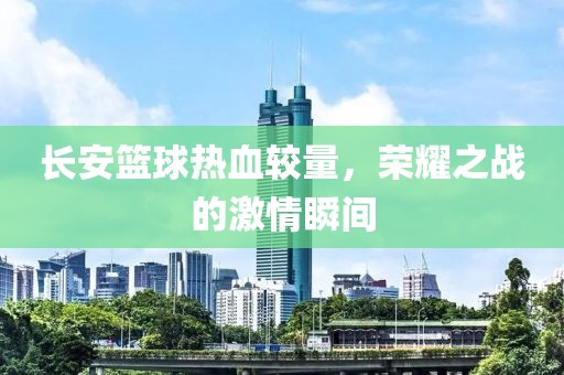 长安篮球热血较量，荣耀之战的激情瞬间