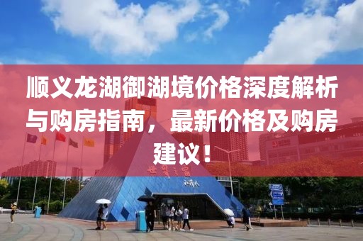 顺义龙湖御湖境价格深度解析与购房指南，最新价格及购房建议！