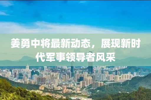 姜勇中将最新动态，展现新时代军事领导者风采