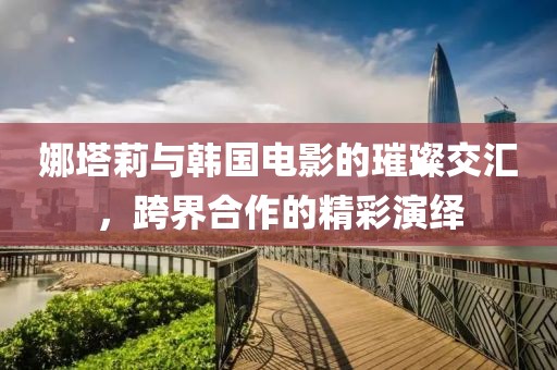 娜塔莉与韩国电影的璀璨交汇，跨界合作的精彩演绎