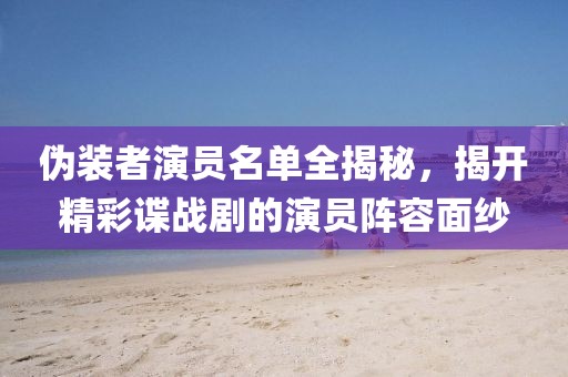 伪装者演员名单全揭秘，揭开精彩谍战剧的演员阵容面纱