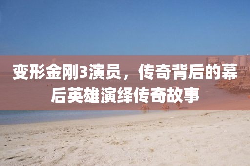 变形金刚3演员，传奇背后的幕后英雄演绎传奇故事