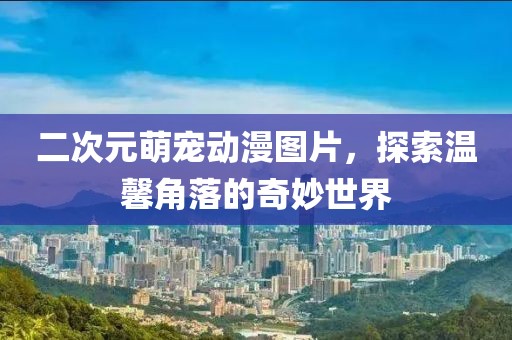 二次元萌宠动漫图片，探索温馨角落的奇妙世界