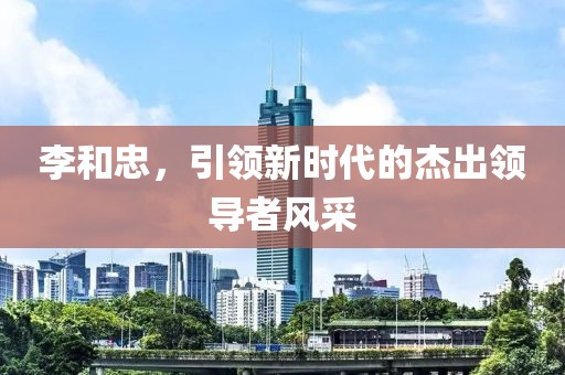 李和忠，引领新时代的杰出领导者风采