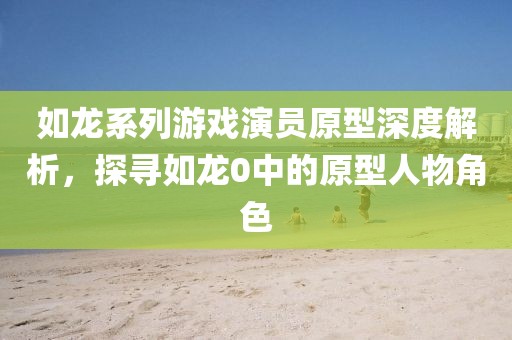 如龙系列游戏演员原型深度解析，探寻如龙0中的原型人物角色