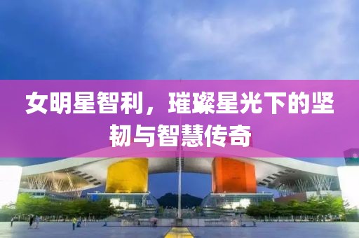 女明星智利，璀璨星光下的坚韧与智慧传奇