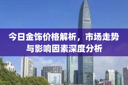 今日金饰价格解析，市场走势与影响因素深度分析