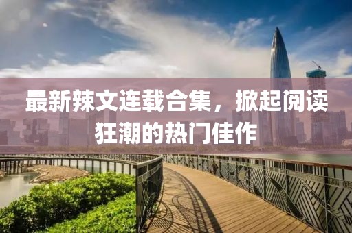 最新辣文连载合集，掀起阅读狂潮的热门佳作