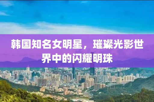 韩国知名女明星，璀璨光影世界中的闪耀明珠
