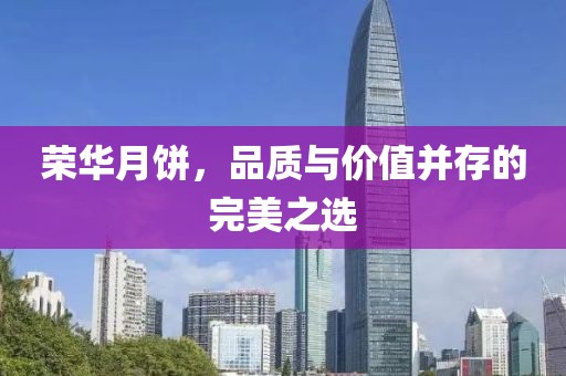 荣华月饼，品质与价值并存的完美之选