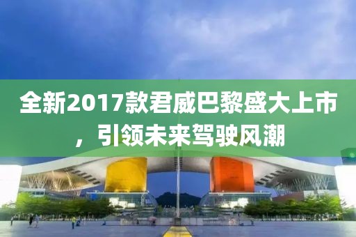 全新2017款君威巴黎盛大上市，引领未来驾驶风潮