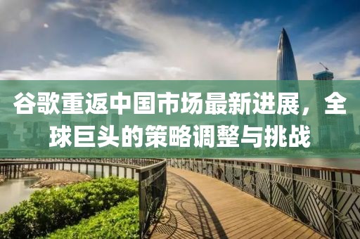 谷歌重返中国市场最新进展，全球巨头的策略调整与挑战