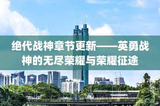 绝代战神章节更新——英勇战神的无尽荣耀与荣耀征途