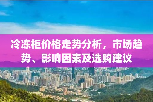 冷冻柜价格走势分析，市场趋势、影响因素及选购建议