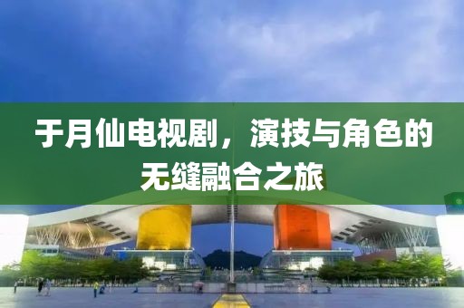 于月仙电视剧，演技与角色的无缝融合之旅