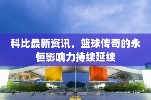 科比最新资讯，篮球传奇的永恒影响力持续延续