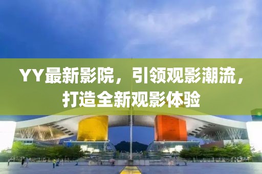 YY最新影院，引领观影潮流，打造全新观影体验