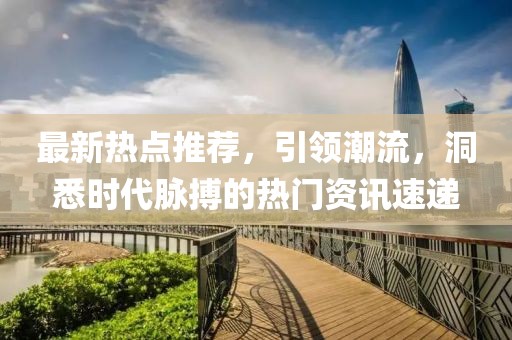 最新热点推荐，引领潮流，洞悉时代脉搏的热门资讯速递