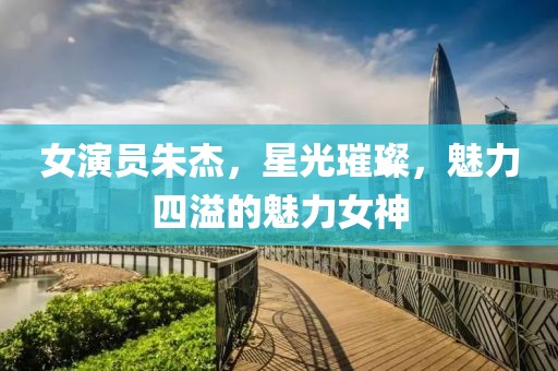 女演员朱杰，星光璀璨，魅力四溢的魅力女神