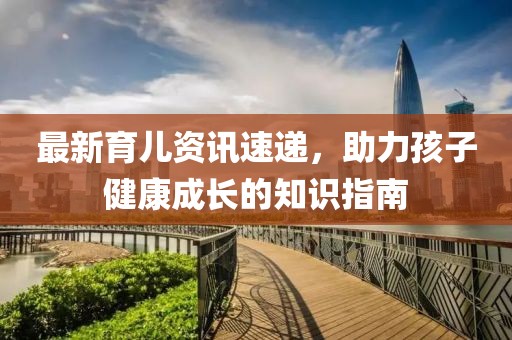 最新育儿资讯速递，助力孩子健康成长的知识指南