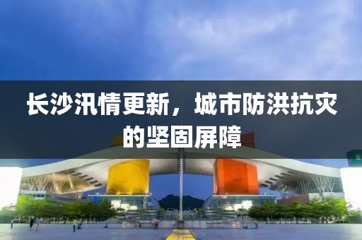长沙汛情更新，城市防洪抗灾的坚固屏障
