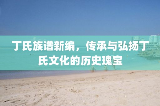 丁氏族谱新编，传承与弘扬丁氏文化的历史瑰宝