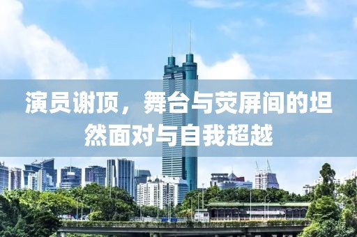 演员谢顶，舞台与荧屏间的坦然面对与自我超越