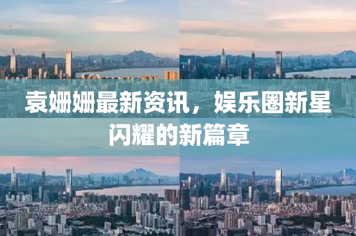 袁姗姗最新资讯，娱乐圈新星闪耀的新篇章
