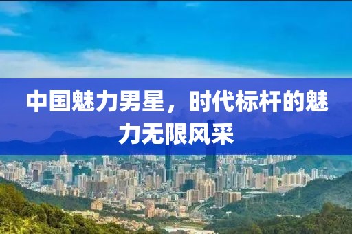 中国魅力男星，时代标杆的魅力无限风采