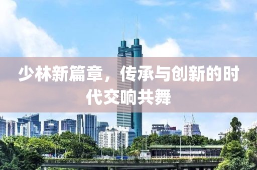 少林新篇章，传承与创新的时代交响共舞