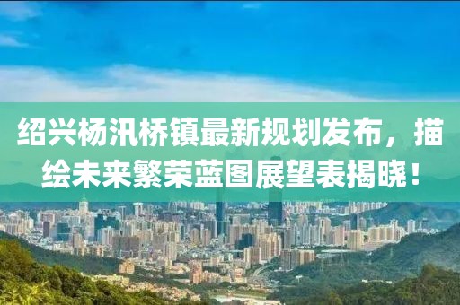 绍兴杨汛桥镇最新规划发布，描绘未来繁荣蓝图展望表揭晓！