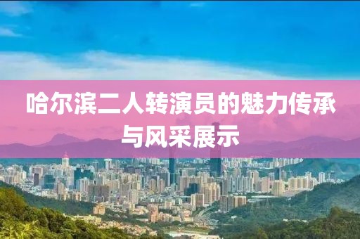 哈尔滨二人转演员的魅力传承与风采展示