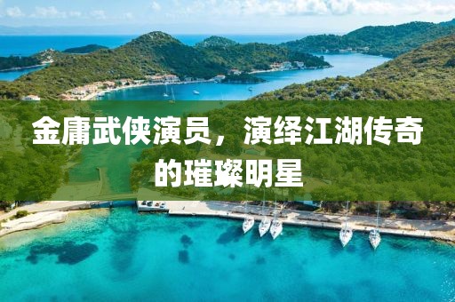 金庸武侠演员，演绎江湖传奇的璀璨明星