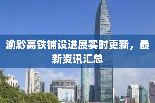 渝黔高铁铺设进展实时更新，最新资讯汇总