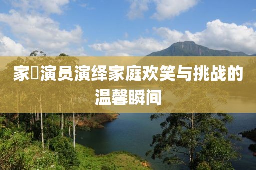 家囧演员演绎家庭欢笑与挑战的温馨瞬间