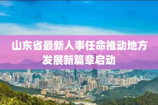 山东省最新人事任命推动地方发展新篇章启动