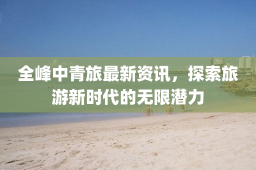 全峰中青旅最新资讯，探索旅游新时代的无限潜力