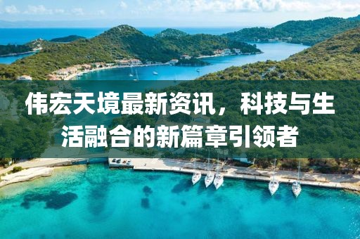 伟宏天境最新资讯，科技与生活融合的新篇章引领者