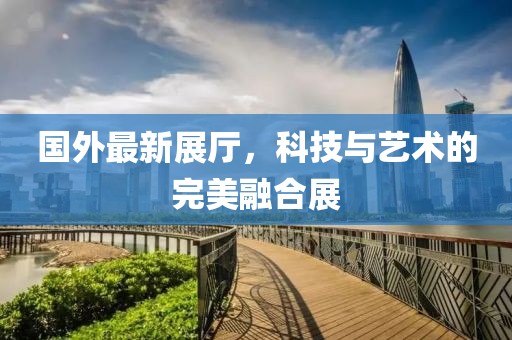 国外最新展厅，科技与艺术的完美融合展