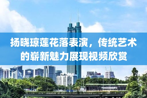 扬晓琼莲花落表演，传统艺术的崭新魅力展现视频欣赏