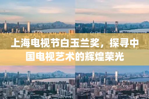 上海电视节白玉兰奖，探寻中国电视艺术的辉煌荣光