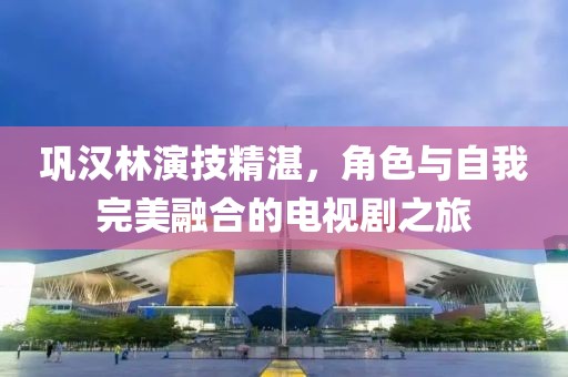 巩汉林演技精湛，角色与自我完美融合的电视剧之旅