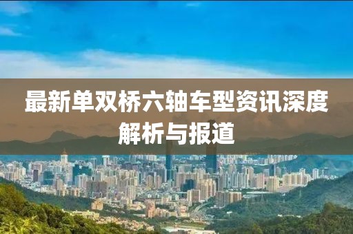 最新单双桥六轴车型资讯深度解析与报道