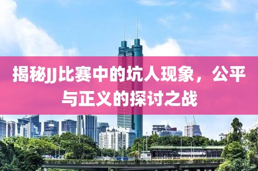 揭秘JJ比赛中的坑人现象，公平与正义的探讨之战