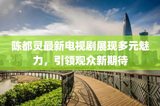 陈都灵最新电视剧展现多元魅力，引领观众新期待