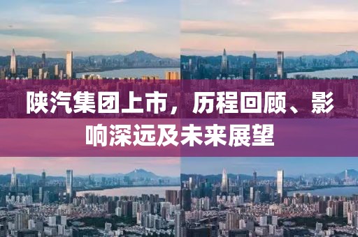 陕汽集团上市，历程回顾、影响深远及未来展望